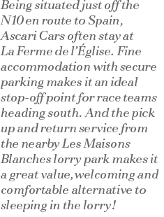 Being situated just off the N10 en route to Spain, Ascari Cars often stay at La Ferme de l’Église. Fine accommodation with secure parking makes it an ideal stop off point for race teams heading south. And the pick up and return service from the nearby Les Maisons Blanches lorry park makes it a great value,welcoming and comfortable alternative to sleeping in the lorry!